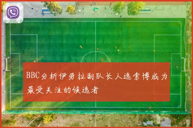 BBC分析伊劳拉副队长人选索博成为最受关注的候选者