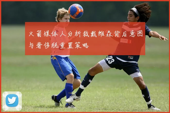 火箭媒体人分析裁戴维森背后意图与奢侈税重置策略
