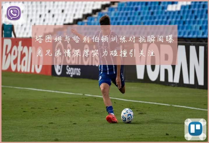 塔图姆与哈利伯顿训练对抗瞬间曝光兄弟情深厚实力碰撞引关注