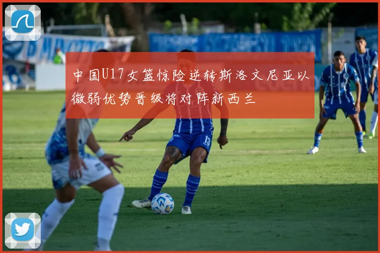 中国U17女篮惊险逆转斯洛文尼亚以微弱优势晋级将对阵新西兰