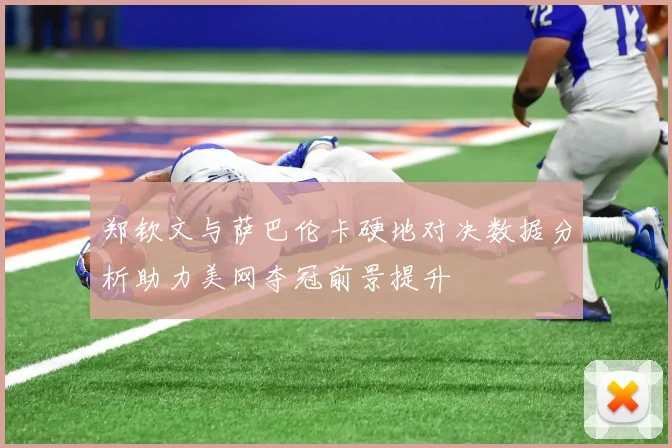 郑钦文与萨巴伦卡硬地对决数据分析助力美网夺冠前景提升