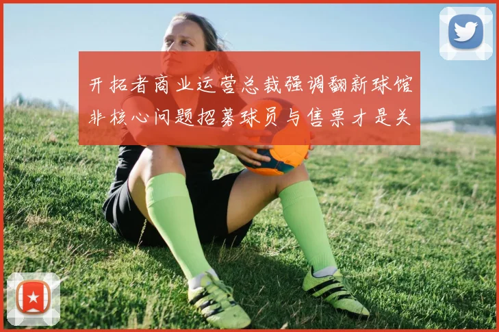 开拓者商业运营总裁强调翻新球馆非核心问题招募球员与售票才是关键挑战