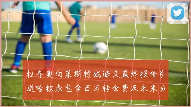 拉齐奥向莱斯特城递交最终报价引进哈钦森包含百万转会费及未来分成