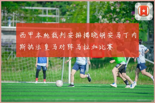 西甲本轮裁判安排揭晓胡安马丁内斯执法皇马对阵马拉加比赛