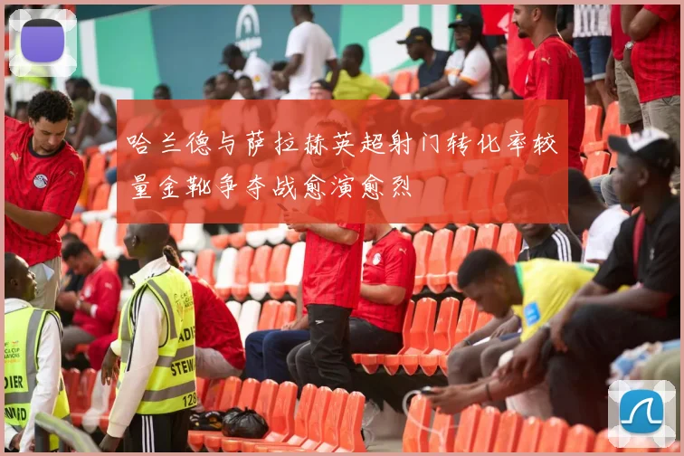 哈兰德与萨拉赫英超射门转化率较量金靴争夺战愈演愈烈