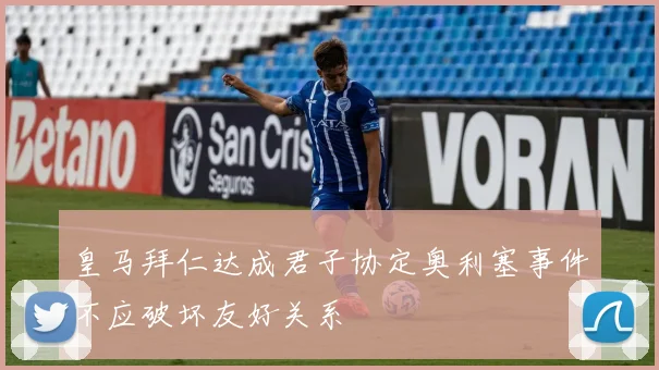 皇马拜仁达成君子协定奥利塞事件不应破坏友好关系