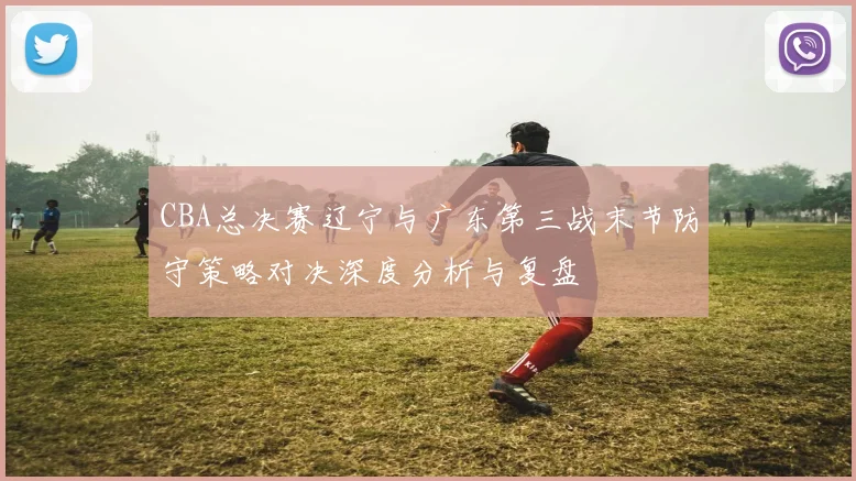 CBA总决赛辽宁与广东第三战末节防守策略对决深度分析与复盘
