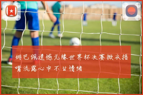 姆巴佩遗憾无缘世界杯决赛掀衣捂嘴流露心中不甘情绪