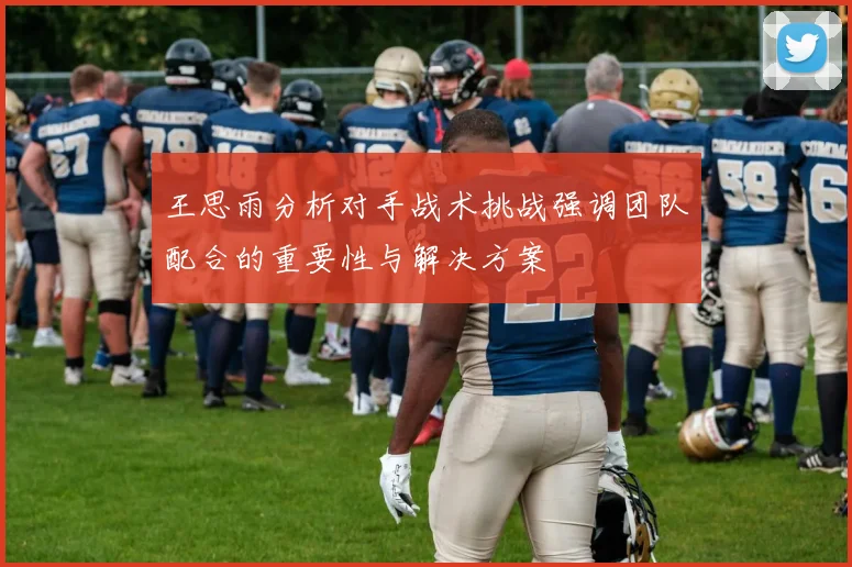 王思雨分析对手战术挑战强调团队配合的重要性与解决方案